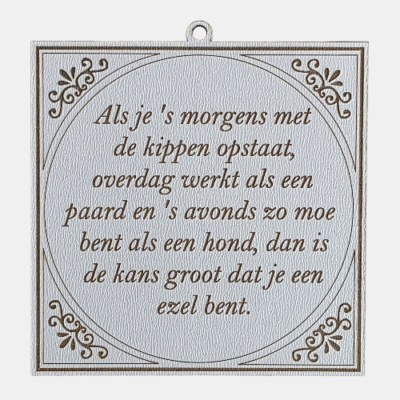 Als je smorgens met de kippen opstaat Tegeltje met de spreuk: "Als je ’s morgens met de kippen opstaat, overdag werkt als een paard en ’s avonds zo moe bent als een hond. Dan is de kans groot dat je een ezel bent."