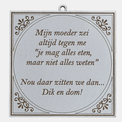 Alles eten, niet alles weten Tegeltje met de spreuk: "Mijn moeder zei altijd tegen me 'je mag alles eten, maar niet alles weten.' Nou daar zitten we dan... Dik en dom."